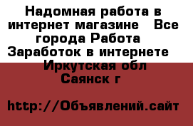 Надомная работа в интернет магазине - Все города Работа » Заработок в интернете   . Иркутская обл.,Саянск г.